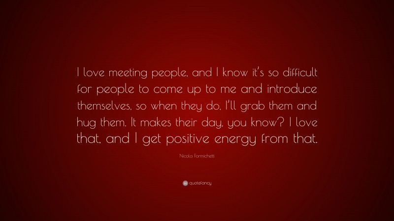 Nicola Formichetti Quote: “I love meeting people, and I know it’s so difficult for people to come up to me and introduce themselves, so when they do, I’ll grab them and hug them. It makes their day, you know? I love that, and I get positive energy from that.”