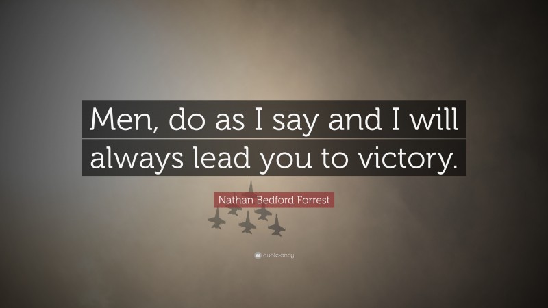 Nathan Bedford Forrest Quote: “Men, do as I say and I will always lead you to victory.”