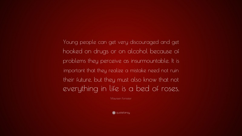 Maureen Forrester Quote: “Young people can get very discouraged and get hooked on drugs or on alcohol because of problems they perceive as insurmountable. It is important that they realize a mistake need not ruin their future, but they must also know that not everything in life is a bed of roses.”