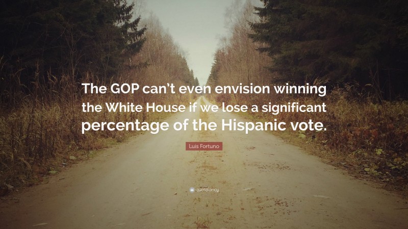 Luis Fortuno Quote: “The GOP can’t even envision winning the White House if we lose a significant percentage of the Hispanic vote.”