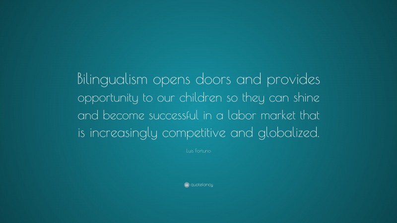 Luis Fortuno Quote: “Bilingualism opens doors and provides opportunity to our children so they can shine and become successful in a labor market that is increasingly competitive and globalized.”