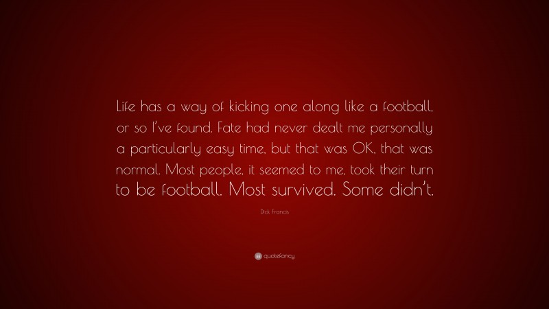 Dick Francis Quote: “Life has a way of kicking one along like a football, or so I’ve found. Fate had never dealt me personally a particularly easy time, but that was OK, that was normal. Most people, it seemed to me, took their turn to be football. Most survived. Some didn’t.”
