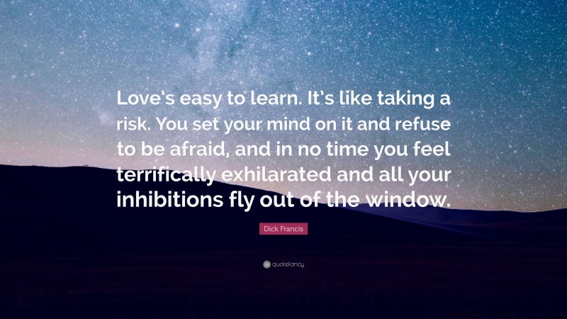 Dick Francis Quote: “Love’s easy to learn. It’s like taking a risk. You set your mind on it and refuse to be afraid, and in no time you feel terrifically exhilarated and all your inhibitions fly out of the window.”