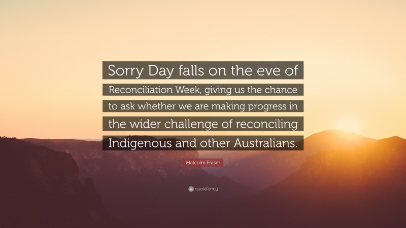 Malcolm Fraser Quote: “Sorry Day falls on the eve of Reconciliation Week, giving us the chance to ask whether we are making progress in the wider challenge of reconciling Indigenous and other Australians.”