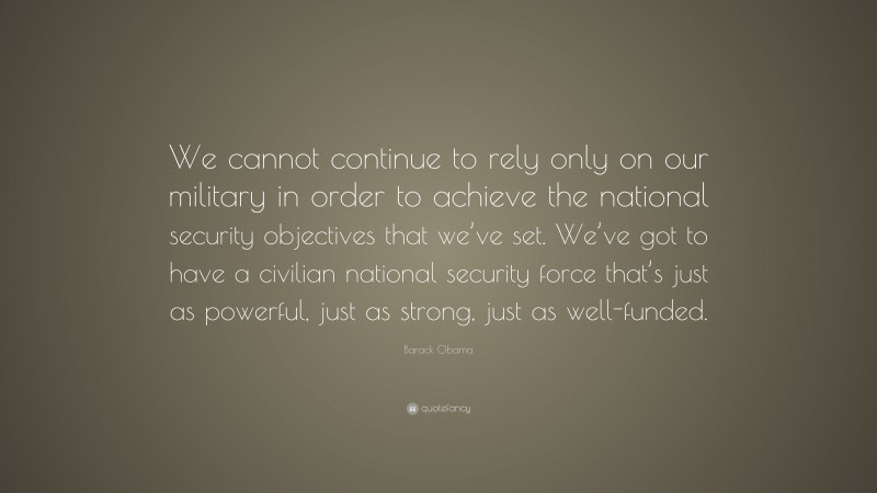 Barack Obama Quote: “We cannot continue to rely only on our military in order to achieve the national security objectives that we’ve set. We’ve got to have a civilian national security force that’s just as powerful, just as strong, just as well-funded.”