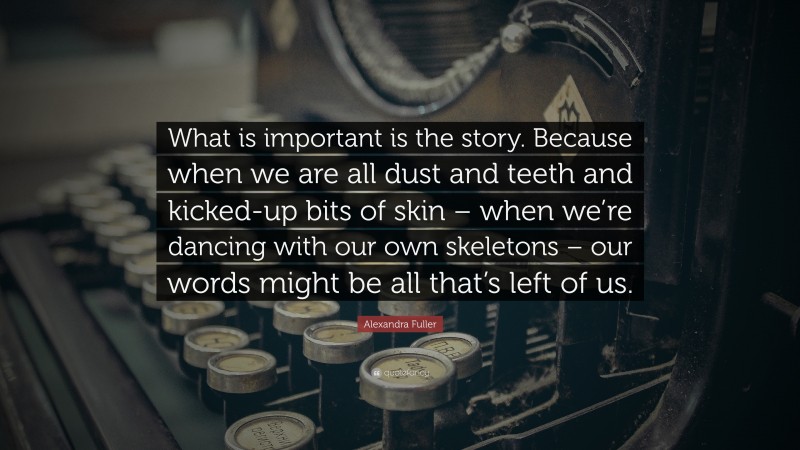 Alexandra Fuller Quote: “What is important is the story. Because when we are all dust and teeth and kicked-up bits of skin – when we’re dancing with our own skeletons – our words might be all that’s left of us.”