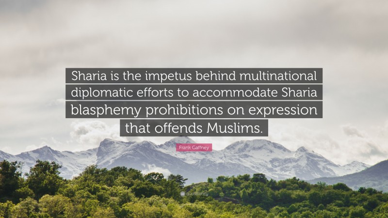 Frank Gaffney Quote: “Sharia is the impetus behind multinational diplomatic efforts to accommodate Sharia blasphemy prohibitions on expression that offends Muslims.”