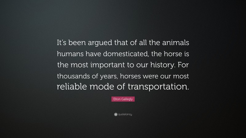 Elton Gallegly Quote: “It’s been argued that of all the animals humans have domesticated, the horse is the most important to our history. For thousands of years, horses were our most reliable mode of transportation.”