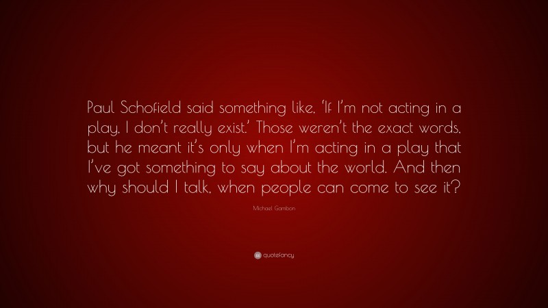 Michael Gambon Quote: “Paul Schofield said something like, ‘If I’m not acting in a play, I don’t really exist.’ Those weren’t the exact words, but he meant it’s only when I’m acting in a play that I’ve got something to say about the world. And then why should I talk, when people can come to see it?”