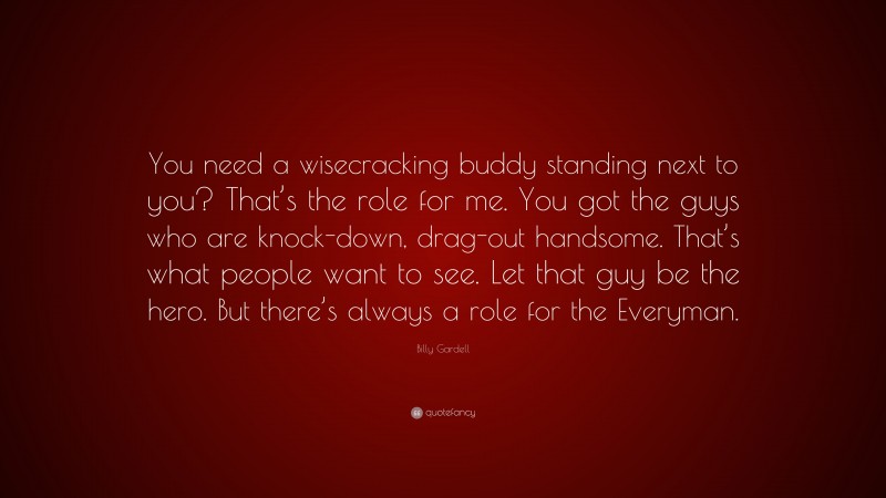 Billy Gardell Quote: “You need a wisecracking buddy standing next to you? That’s the role for me. You got the guys who are knock-down, drag-out handsome. That’s what people want to see. Let that guy be the hero. But there’s always a role for the Everyman.”