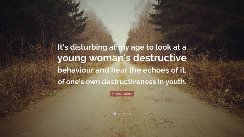 Helen Garner Quote: “It’s disturbing at my age to look at a young woman’s destructive behaviour and hear the echoes of it, of one’s own destructiveness in youth.”