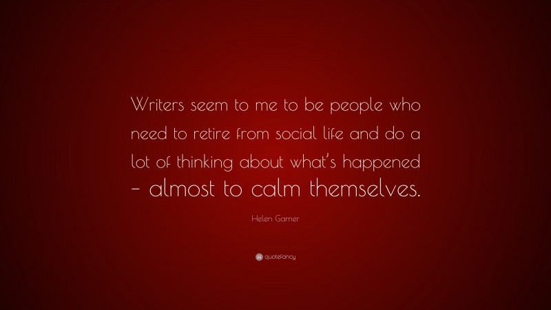 Helen Garner Quote: “Writers seem to me to be people who need to retire from social life and do a lot of thinking about what’s happened – almost to calm themselves.”