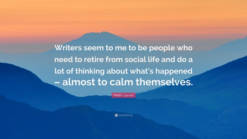 Helen Garner Quote: “Writers seem to me to be people who need to retire from social life and do a lot of thinking about what’s happened – almost to calm themselves.”