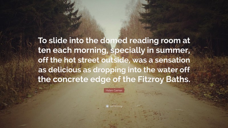 Helen Garner Quote: “To slide into the domed reading room at ten each morning, specially in summer, off the hot street outside, was a sensation as delicious as dropping into the water off the concrete edge of the Fitzroy Baths.”