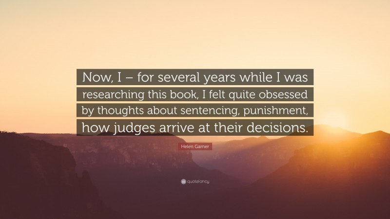 Helen Garner Quote: “Now, I – for several years while I was researching this book, I felt quite obsessed by thoughts about sentencing, punishment, how judges arrive at their decisions.”