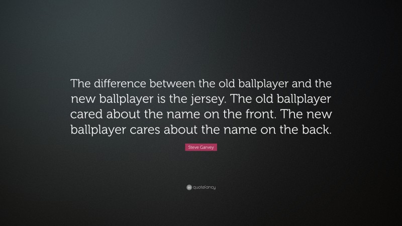 Steve Garvey Quote: “The difference between the old ballplayer and the new ballplayer is the jersey. The old ballplayer cared about the name on the front. The new ballplayer cares about the name on the back.”