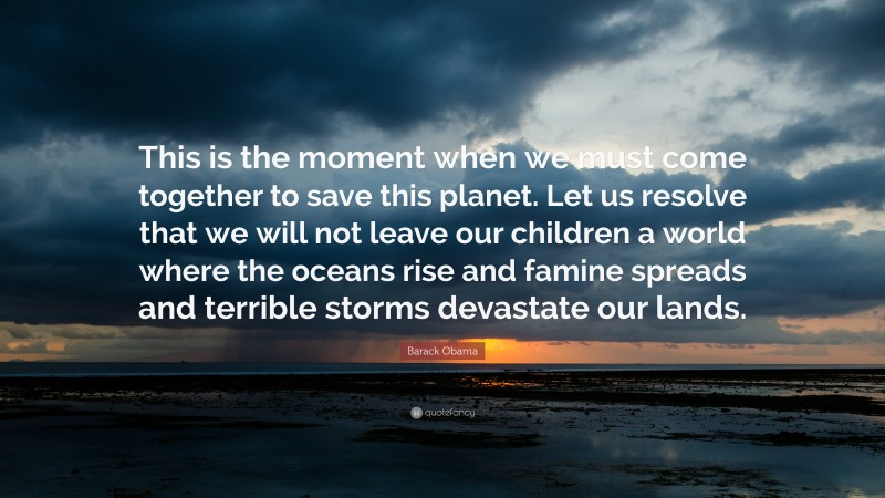 Barack Obama Quote: “This is the moment when we must come together to save this planet. Let us resolve that we will not leave our children a world where the oceans rise and famine spreads and terrible storms devastate our lands.”