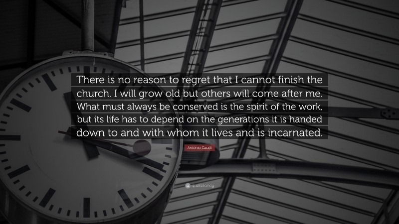 Antonio Gaudi Quote: “There is no reason to regret that I cannot finish the church. I will grow old but others will come after me. What must always be conserved is the spirit of the work, but its life has to depend on the generations it is handed down to and with whom it lives and is incarnated.”