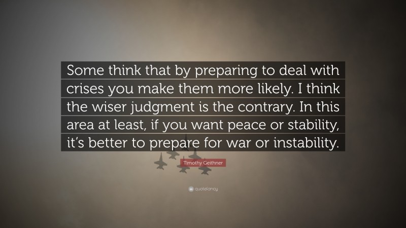 Timothy Geithner Quote: “Some think that by preparing to deal with crises you make them more likely. I think the wiser judgment is the contrary. In this area at least, if you want peace or stability, it’s better to prepare for war or instability.”