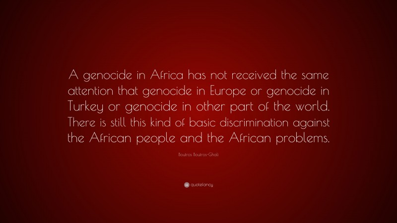 Boutros Boutros-Ghali Quote: “A genocide in Africa has not received the same attention that genocide in Europe or genocide in Turkey or genocide in other part of the world. There is still this kind of basic discrimination against the African people and the African problems.”