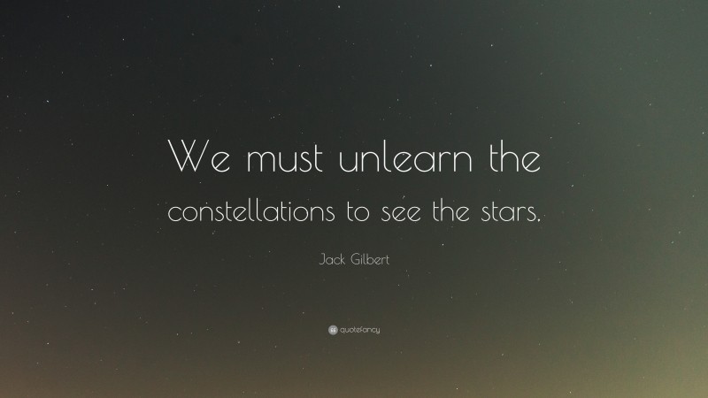 Jack Gilbert Quote: “We must unlearn the constellations to see the stars.”