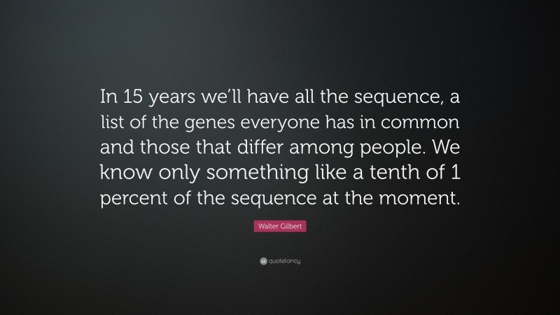 Walter Gilbert Quote: “In 15 years we’ll have all the sequence, a list of the genes everyone has in common and those that differ among people. We know only something like a tenth of 1 percent of the sequence at the moment.”