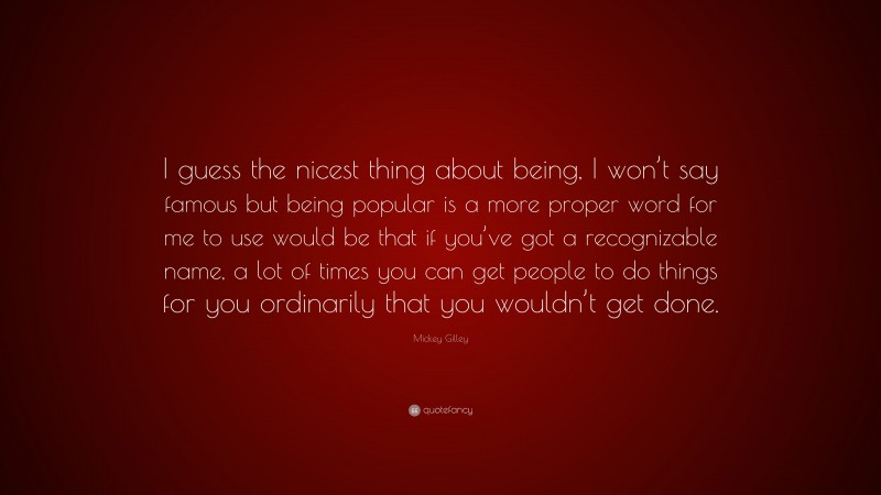 Mickey Gilley Quote: “I guess the nicest thing about being, I won’t say famous but being popular is a more proper word for me to use would be that if you’ve got a recognizable name, a lot of times you can get people to do things for you ordinarily that you wouldn’t get done.”