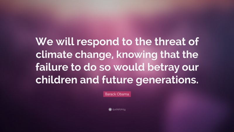 Barack Obama Quote: “We will respond to the threat of climate change, knowing that the failure to do so would betray our children and future generations.”