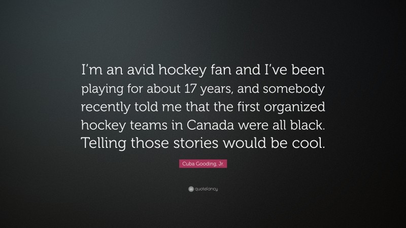 Cuba Gooding, Jr. Quote: “I’m an avid hockey fan and I’ve been playing for about 17 years, and somebody recently told me that the first organized hockey teams in Canada were all black. Telling those stories would be cool.”