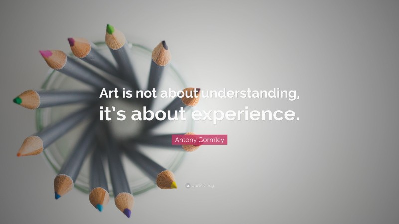 Antony Gormley Quote: “Art is not about understanding, it’s about experience.”