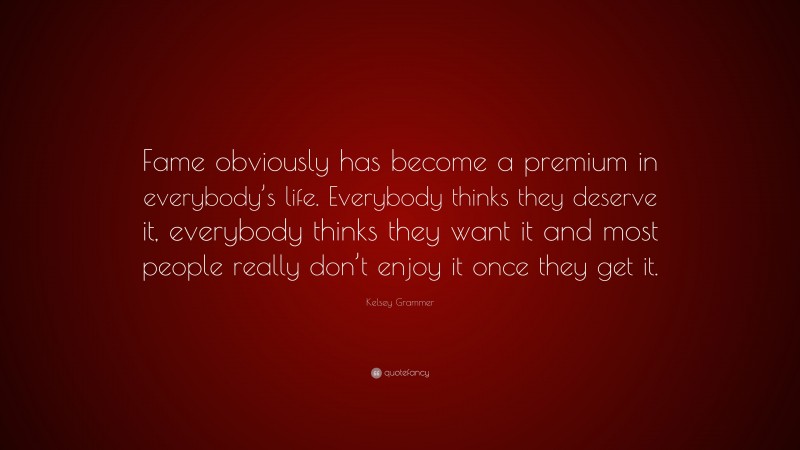 Kelsey Grammer Quote: “Fame obviously has become a premium in everybody’s life. Everybody thinks they deserve it, everybody thinks they want it and most people really don’t enjoy it once they get it.”