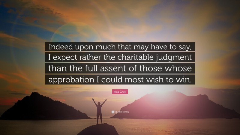 Asa Gray Quote: “Indeed upon much that may have to say, I expect rather the charitable judgment than the full assent of those whose approbation I could most wish to win.”