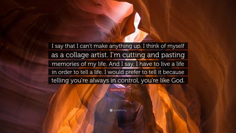 Spalding Gray Quote: “I say that I can’t make anything up. I think of myself as a collage artist. I’m cutting and pasting memories of my life. And I say, I have to live a life in order to tell a life. I would prefer to tell it because telling you’re always in control, you’re like God.”