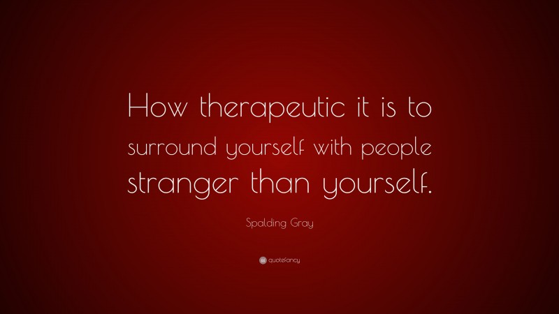 Spalding Gray Quote: “How therapeutic it is to surround yourself with people stranger than yourself.”