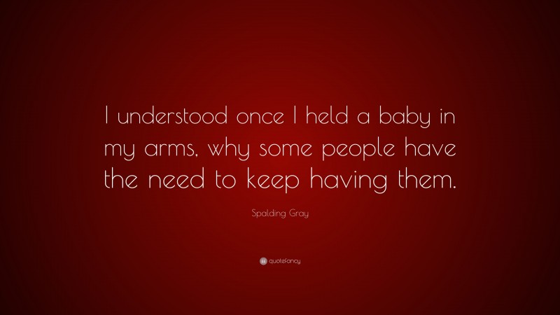 Spalding Gray Quote: “I understood once I held a baby in my arms, why some people have the need to keep having them.”