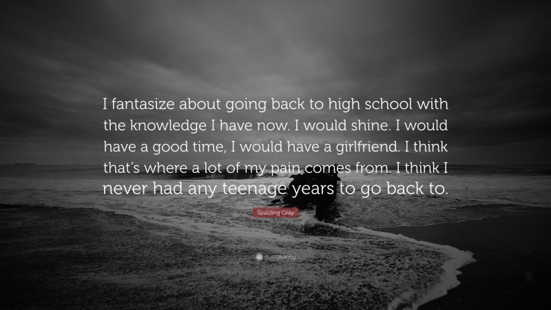 Spalding Gray Quote: “I fantasize about going back to high school with the knowledge I have now. I would shine. I would have a good time, I would have a girlfriend. I think that’s where a lot of my pain comes from. I think I never had any teenage years to go back to.”