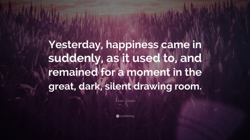 Julien Green Quote: “Yesterday, happiness came in suddenly, as it used to, and remained for a moment in the great, dark, silent drawing room.”