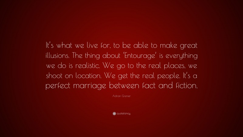 Adrian Grenier Quote: “It’s what we live for, to be able to make great illusions. The thing about ‘Entourage’ is everything we do is realistic. We go to the real places, we shoot on location. We get the real people. It’s a perfect marriage between fact and fiction.”
