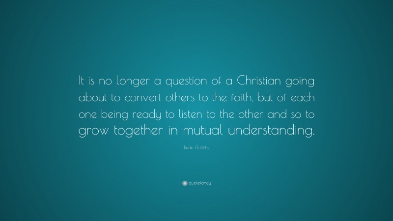 Bede Griffiths Quote: “It is no longer a question of a Christian going about to convert others to the faith, but of each one being ready to listen to the other and so to grow together in mutual understanding.”
