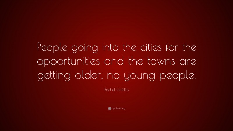 Rachel Griffiths Quote: “People going into the cities for the opportunities and the towns are getting older, no young people.”