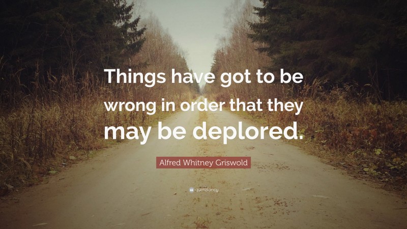 Alfred Whitney Griswold Quote: “Things have got to be wrong in order that they may be deplored.”