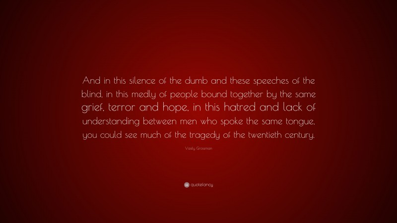 Vasily Grossman Quote: “And in this silence of the dumb and these speeches of the blind, in this medly of people bound together by the same grief, terror and hope, in this hatred and lack of understanding between men who spoke the same tongue, you could see much of the tragedy of the twentieth century.”