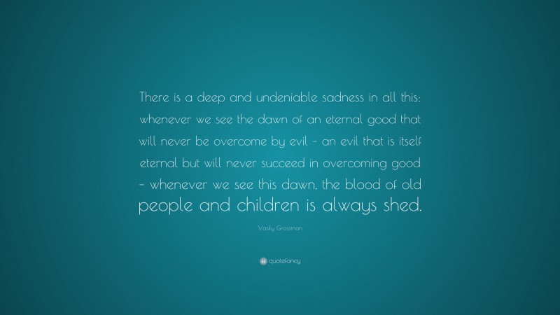 Vasily Grossman Quote: “There is a deep and undeniable sadness in all this: whenever we see the dawn of an eternal good that will never be overcome by evil – an evil that is itself eternal but will never succeed in overcoming good – whenever we see this dawn, the blood of old people and children is always shed.”