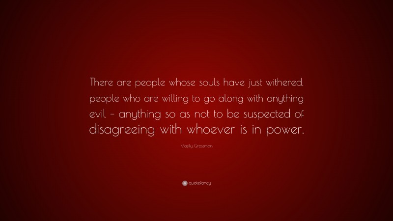Vasily Grossman Quote: “There are people whose souls have just withered, people who are willing to go along with anything evil – anything so as not to be suspected of disagreeing with whoever is in power.”