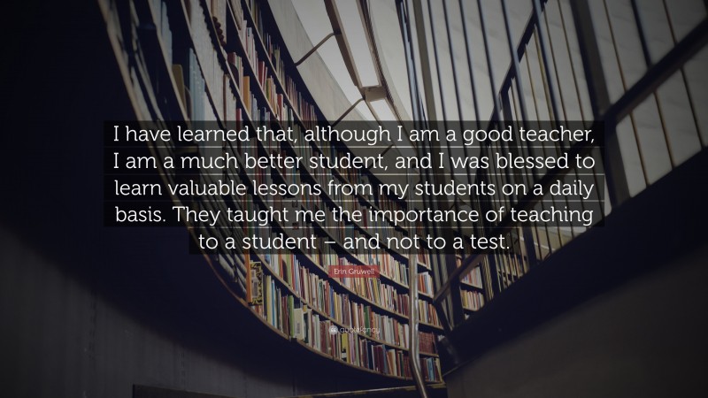Erin Gruwell Quote: “I have learned that, although I am a good teacher, I am a much better student, and I was blessed to learn valuable lessons from my students on a daily basis. They taught me the importance of teaching to a student – and not to a test.”