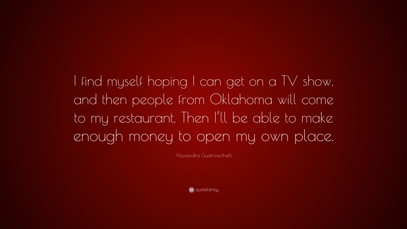Alexandra Guarnaschelli Quote: “I find myself hoping I can get on a TV show, and then people from Oklahoma will come to my restaurant. Then I’ll be able to make enough money to open my own place.”