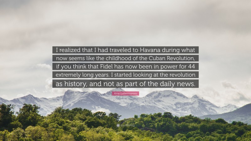 Alma Guillermoprieto Quote: “I realized that I had traveled to Havana during what now seems like the childhood of the Cuban Revolution, if you think that Fidel has now been in power for 44 extremely long years. I started looking at the revolution as history, and not as part of the daily news.”