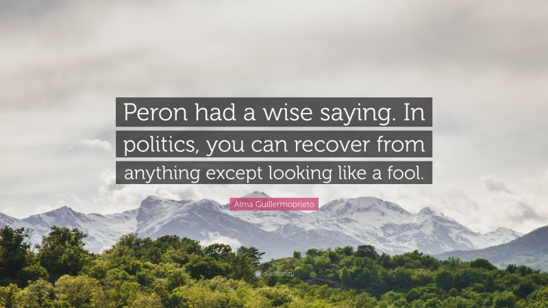 Alma Guillermoprieto Quote: “Peron had a wise saying. In politics, you can recover from anything except looking like a fool.”