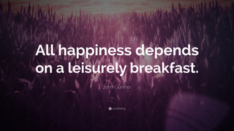 John Gunther Quote: “All happiness depends on a leisurely breakfast.”