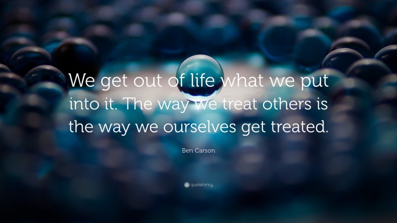Ben Carson Quote: “We get out of life what we put into it. The way we treat others is the way we ourselves get treated.”